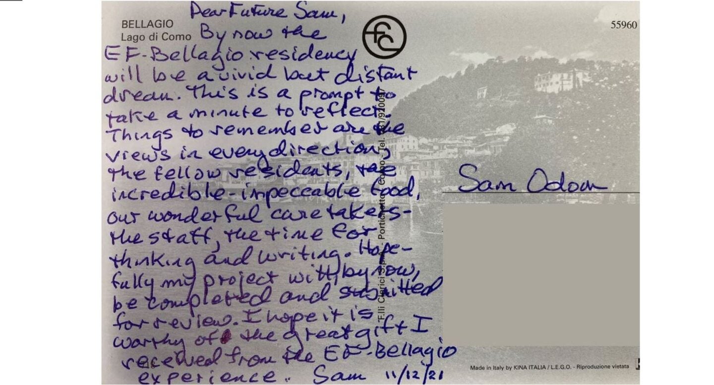 Dear Future Sam. By now the EF Bellagio residency will be a vivid but distant memory. This is a prompt to take a minute to reflect. Things to remember are the views in every direction, the fellow residents, the incredible impeccable food, our wonderful caretakers - the staff, the thinking and writing. Hopefully, my project will, by now, be completed and submitted for review. I hope it is worthy of this great gift from the E F Bellagio experience. Sam 11/12/21