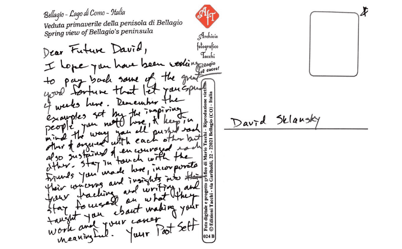 Dear Future David, I hope you have been working to pay back some of the great good fortune that let you spend 4 weeks here. Remember the examples set by the inspiring people you meet here, and keep in mind the way you all pursued each other and argued with each other but also sustained and encouraged each other, stay in touch with the friends you made here, incorporate their concerns and insights into your tracking and writing, and stay focused on what they taught you about making your work and your career meaningful. Your Past Self.